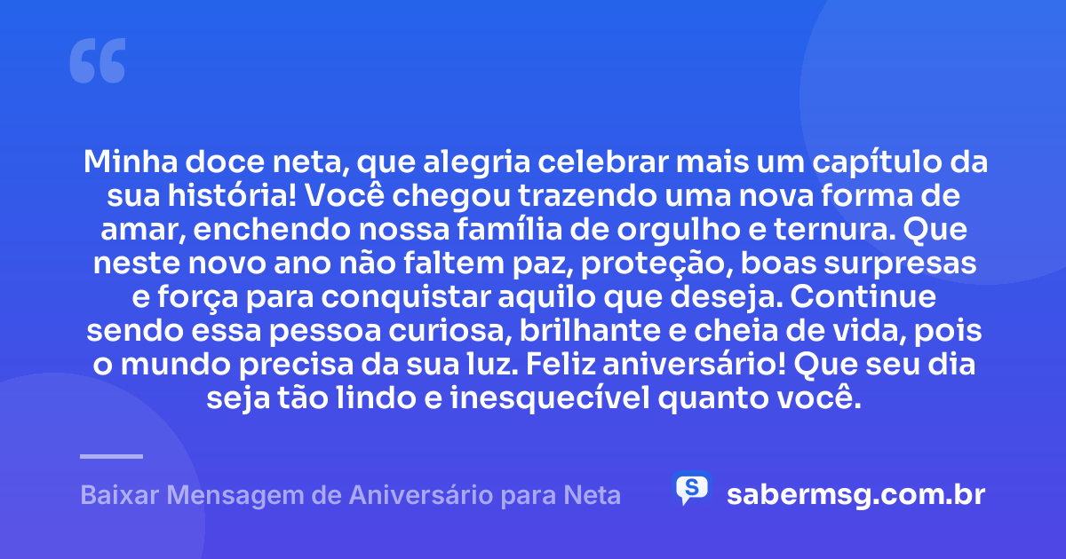 Minha doce neta, que alegria celebrar mais um capítulo da sua história! Você chegou trazendo uma nova forma de amar, enchendo nossa família de orgulho e ternura. Que neste novo ano não faltem paz, proteção, boas surpresas e força para conquistar aquilo que deseja. Continue sendo essa pessoa curiosa, brilhante e cheia de vida, pois o mundo precisa da sua luz. Feliz aniversário! Que seu dia seja tão lindo e inesquecível quanto você. — Baixar Mensagem de Aniversário para Neta