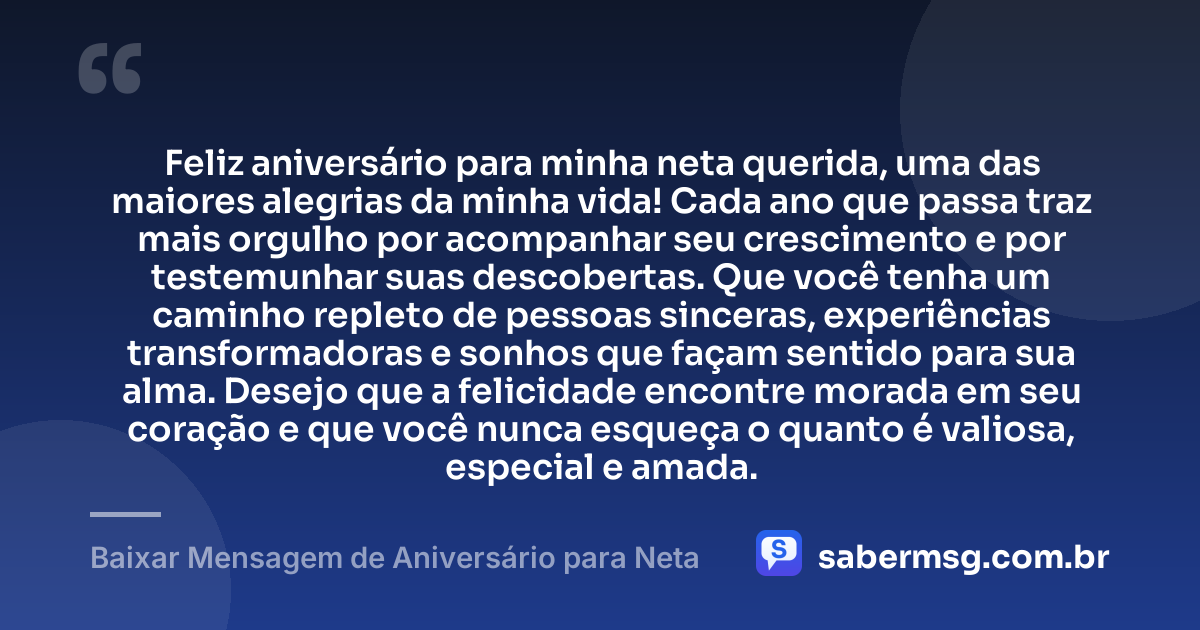 Feliz aniversário para minha neta querida, uma das maiores alegrias da minha vida! Cada ano que passa traz mais orgulho por acompanhar seu crescimento e por testemunhar suas descobertas. Que você tenha um caminho repleto de pessoas sinceras, experiências transformadoras e sonhos que façam sentido para sua alma. Desejo que a felicidade encontre morada em seu coração e que você nunca esqueça o quanto é valiosa, especial e amada. — Baixar Mensagem de Aniversário para Neta