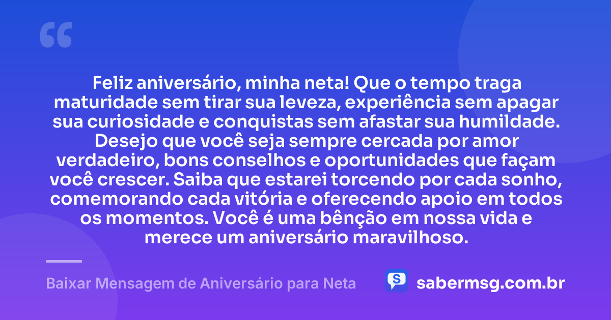 Feliz aniversário, minha neta! Que o tempo traga maturidade sem tirar sua leveza, experiência sem apagar sua curiosidade e conquistas sem afastar sua humildade. Desejo que você seja sempre cercada por amor verdadeiro, bons conselhos e oportunidades que façam você crescer. Saiba que estarei torcendo por cada sonho, comemorando cada vitória e oferecendo apoio em todos os momentos. Você é uma bênção em nossa vida e merece um aniversário maravilhoso. — Baixar Mensagem de Aniversário para Neta