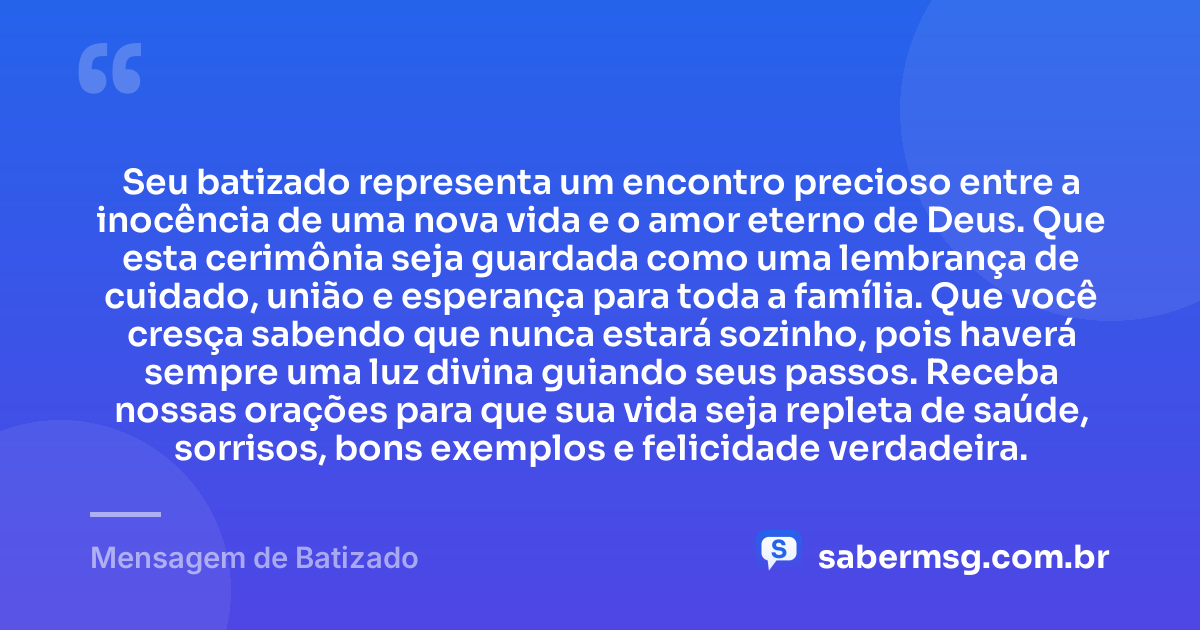 Seu batizado representa um encontro precioso entre a inocência de uma nova vida e o amor eterno de Deus. Que esta cerimônia seja guardada como uma lembrança de cuidado, união e esperança para toda a família. Que você cresça sabendo que nunca estará sozinho, pois haverá sempre uma luz divina guiando seus passos. Receba nossas orações para que sua vida seja repleta de saúde, sorrisos, bons exemplos e felicidade verdadeira. — Mensagem de Batizado
