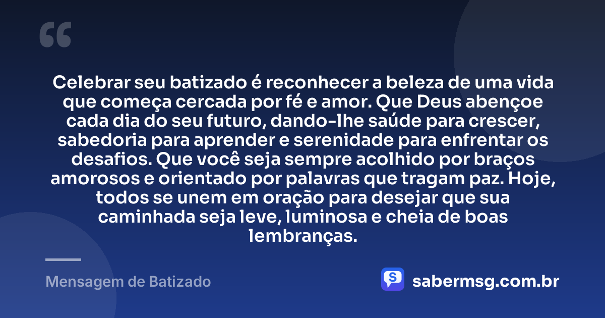 Celebrar seu batizado é reconhecer a beleza de uma vida que começa cercada por fé e amor. Que Deus abençoe cada dia do seu futuro, dando-lhe saúde para crescer, sabedoria para aprender e serenidade para enfrentar os desafios. Que você seja sempre acolhido por braços amorosos e orientado por palavras que tragam paz. Hoje, todos se unem em oração para desejar que sua caminhada seja leve, luminosa e cheia de boas lembranças. — Mensagem de Batizado