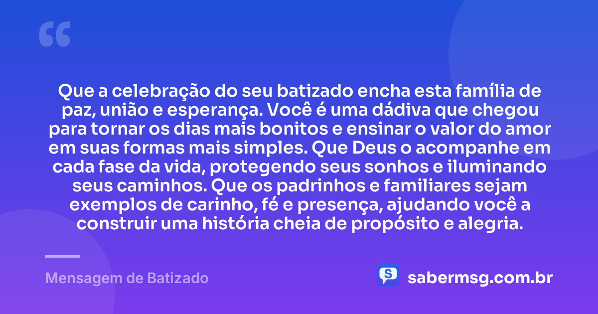 Que a celebração do seu batizado encha esta família de paz, união e esperança. Você é uma dádiva que chegou para tornar os dias mais bonitos e ensinar o valor do amor em suas formas mais simples. Que Deus o acompanhe em cada fase da vida, protegendo seus sonhos e iluminando seus caminhos. Que os padrinhos e familiares sejam exemplos de carinho, fé e presença, ajudando você a construir uma história cheia de propósito e alegria. — Mensagem de Batizado