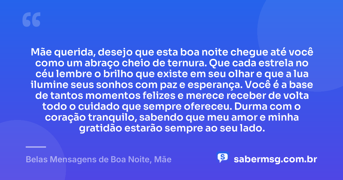 Mãe querida, desejo que esta boa noite chegue até você como um abraço cheio de ternura. Que cada estrela no céu lembre o brilho que existe em seu olhar e que a lua ilumine seus sonhos com paz e esperança. Você é a base de tantos momentos felizes e merece receber de volta todo o cuidado que sempre ofereceu. Durma com o coração tranquilo, sabendo que meu amor e minha gratidão estarão sempre ao seu lado. — Belas Mensagens de Boa Noite, Mãe