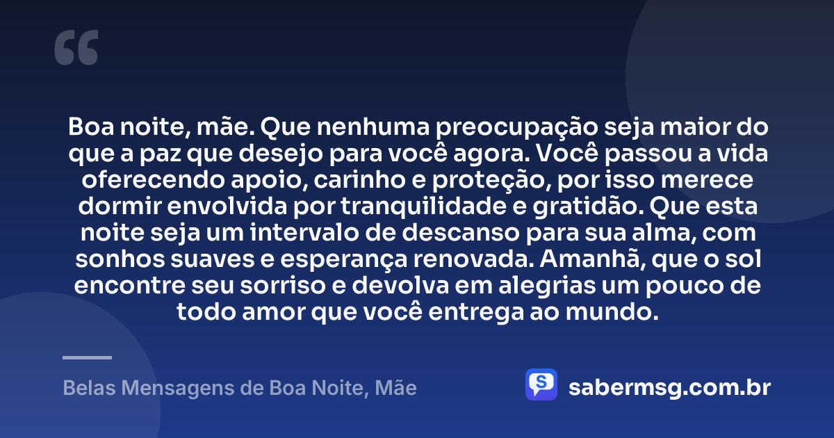 Boa noite, mãe. Que nenhuma preocupação seja maior do que a paz que desejo para você agora. Você passou a vida oferecendo apoio, carinho e proteção, por isso merece dormir envolvida por tranquilidade e gratidão. Que esta noite seja um intervalo de descanso para sua alma, com sonhos suaves e esperança renovada. Amanhã, que o sol encontre seu sorriso e devolva em alegrias um pouco de todo amor que você entrega ao mundo. — Belas Mensagens de Boa Noite, Mãe