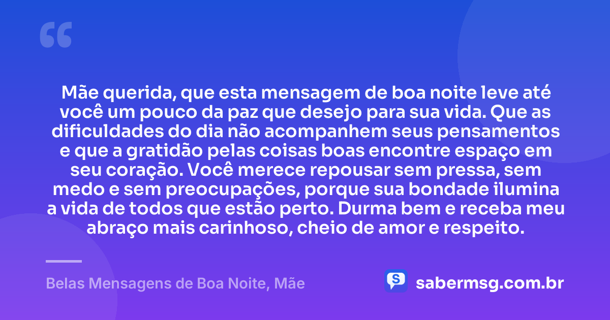 Mãe querida, que esta mensagem de boa noite leve até você um pouco da paz que desejo para sua vida. Que as dificuldades do dia não acompanhem seus pensamentos e que a gratidão pelas coisas boas encontre espaço em seu coração. Você merece repousar sem pressa, sem medo e sem preocupações, porque sua bondade ilumina a vida de todos que estão perto. Durma bem e receba meu abraço mais carinhoso, cheio de amor e respeito. — Belas Mensagens de Boa Noite, Mãe