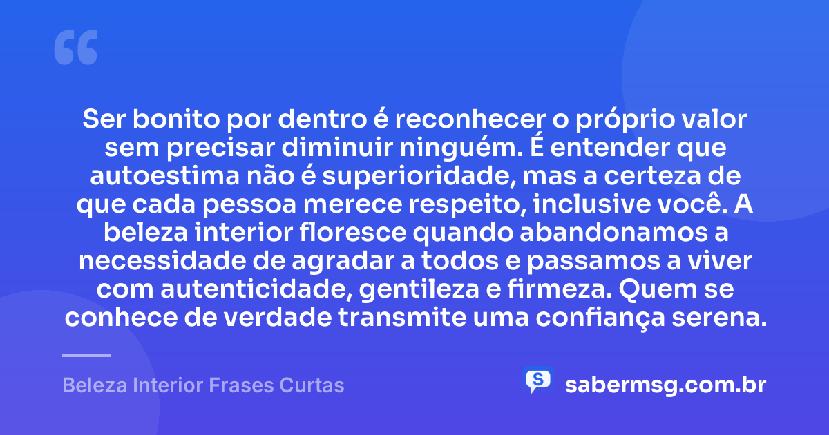 Ser bonito por dentro é reconhecer o próprio valor sem precisar diminuir ninguém. É entender que autoestima não é superioridade, mas a certeza de que cada pessoa merece respeito, inclusive você. A beleza interior floresce quando abandonamos a necessidade de agradar a todos e passamos a viver com autenticidade, gentileza e firmeza. Quem se conhece de verdade transmite uma confiança serena. — Beleza Interior Frases Curtas