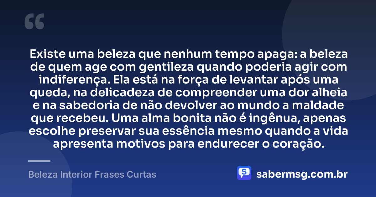 Existe uma beleza que nenhum tempo apaga: a beleza de quem age com gentileza quando poderia agir com indiferença. Ela está na força de levantar após uma queda, na delicadeza de compreender uma dor alheia e na sabedoria de não devolver ao mundo a maldade que recebeu. Uma alma bonita não é ingênua, apenas escolhe preservar sua essência mesmo quando a vida apresenta motivos para endurecer o coração. — Beleza Interior Frases Curtas