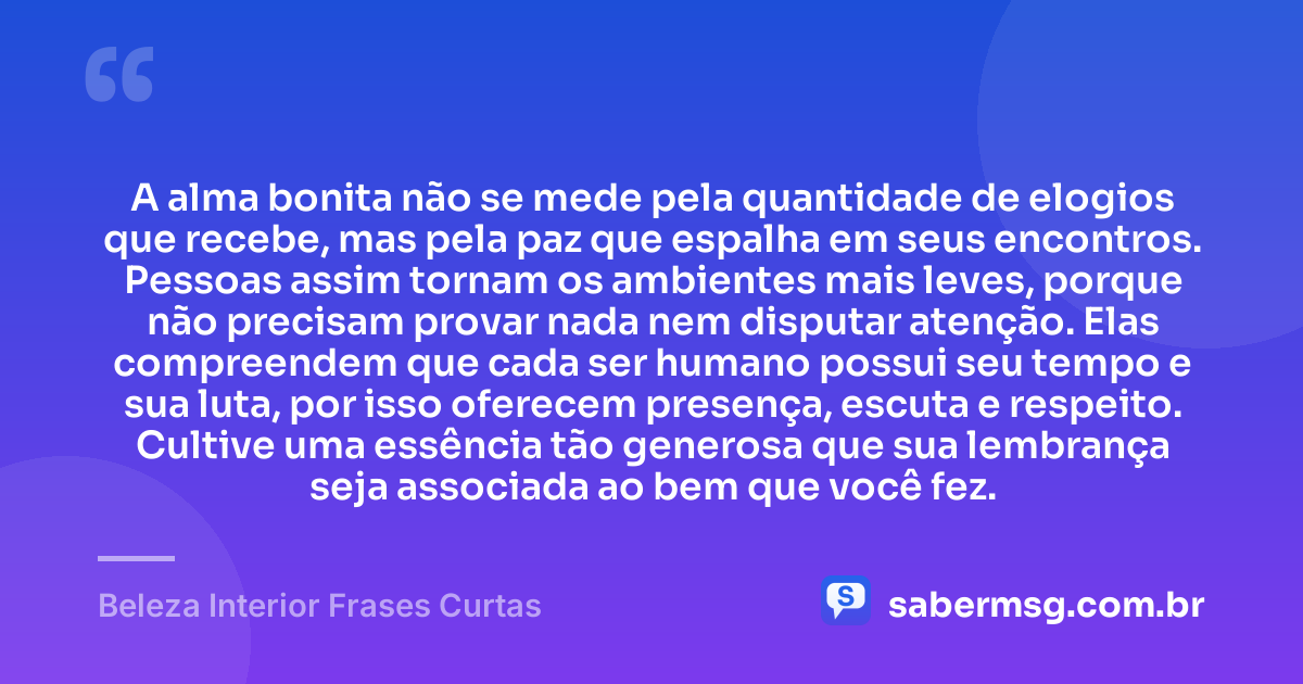 A alma bonita não se mede pela quantidade de elogios que recebe, mas pela paz que espalha em seus encontros. Pessoas assim tornam os ambientes mais leves, porque não precisam provar nada nem disputar atenção. Elas compreendem que cada ser humano possui seu tempo e sua luta, por isso oferecem presença, escuta e respeito. Cultive uma essência tão generosa que sua lembrança seja associada ao bem que você fez. — Beleza Interior Frases Curtas