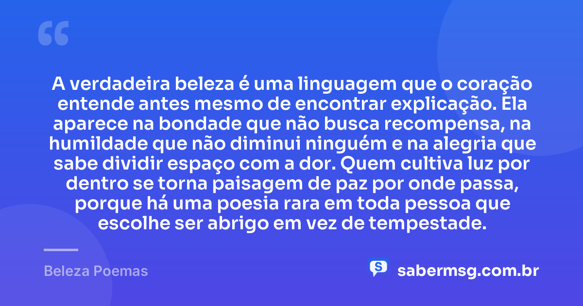 A verdadeira beleza é uma linguagem que o coração entende antes mesmo de encontrar explicação. Ela aparece na bondade que não busca recompensa, na humildade que não diminui ninguém e na alegria que sabe dividir espaço com a dor. Quem cultiva luz por dentro se torna paisagem de paz por onde passa, porque há uma poesia rara em toda pessoa que escolhe ser abrigo em vez de tempestade. — Beleza Poemas