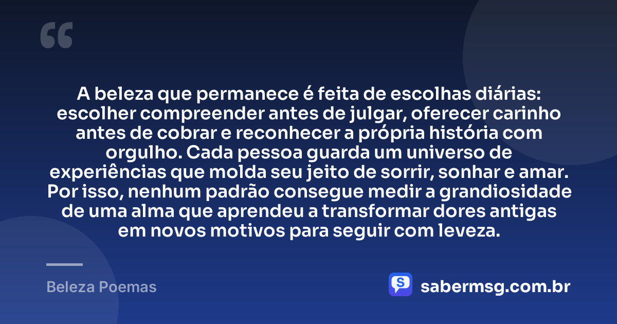 A beleza que permanece é feita de escolhas diárias: escolher compreender antes de julgar, oferecer carinho antes de cobrar e reconhecer a própria história com orgulho. Cada pessoa guarda um universo de experiências que molda seu jeito de sorrir, sonhar e amar. Por isso, nenhum padrão consegue medir a grandiosidade de uma alma que aprendeu a transformar dores antigas em novos motivos para seguir com leveza. — Beleza Poemas