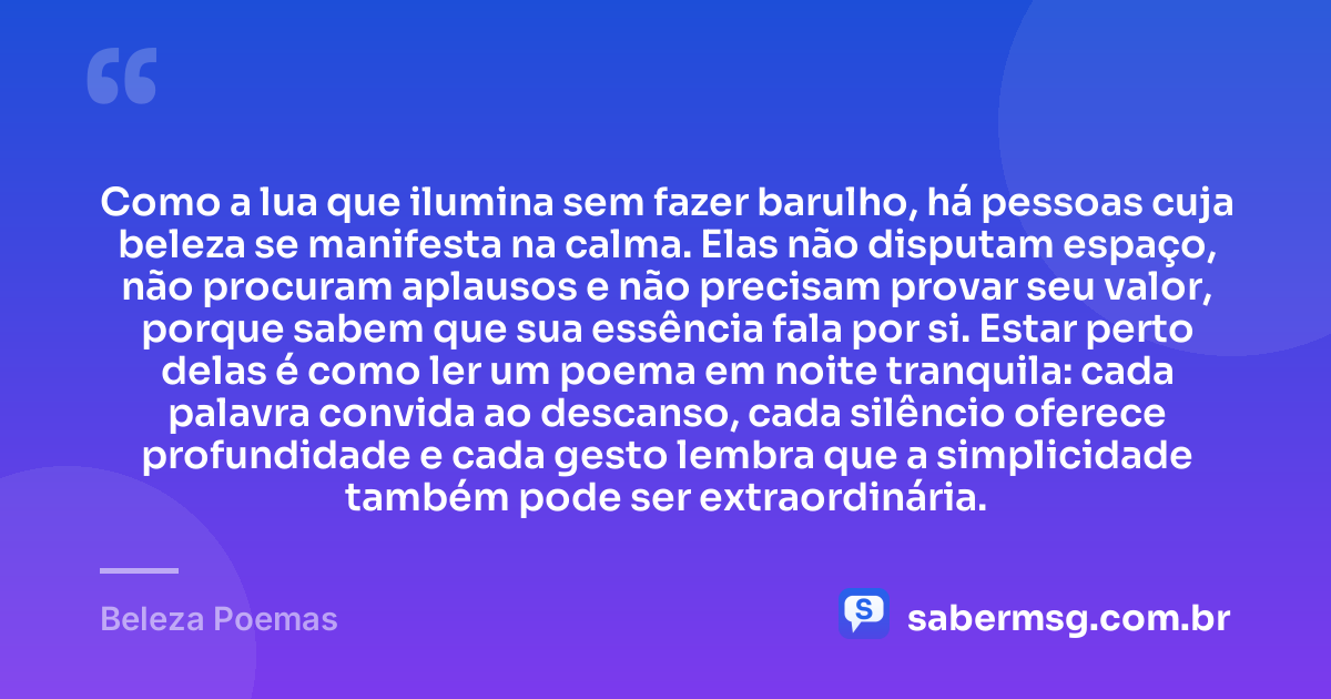 Como a lua que ilumina sem fazer barulho, há pessoas cuja beleza se manifesta na calma. Elas não disputam espaço, não procuram aplausos e não precisam provar seu valor, porque sabem que sua essência fala por si. Estar perto delas é como ler um poema em noite tranquila: cada palavra convida ao descanso, cada silêncio oferece profundidade e cada gesto lembra que a simplicidade também pode ser extraordinária. — Beleza Poemas