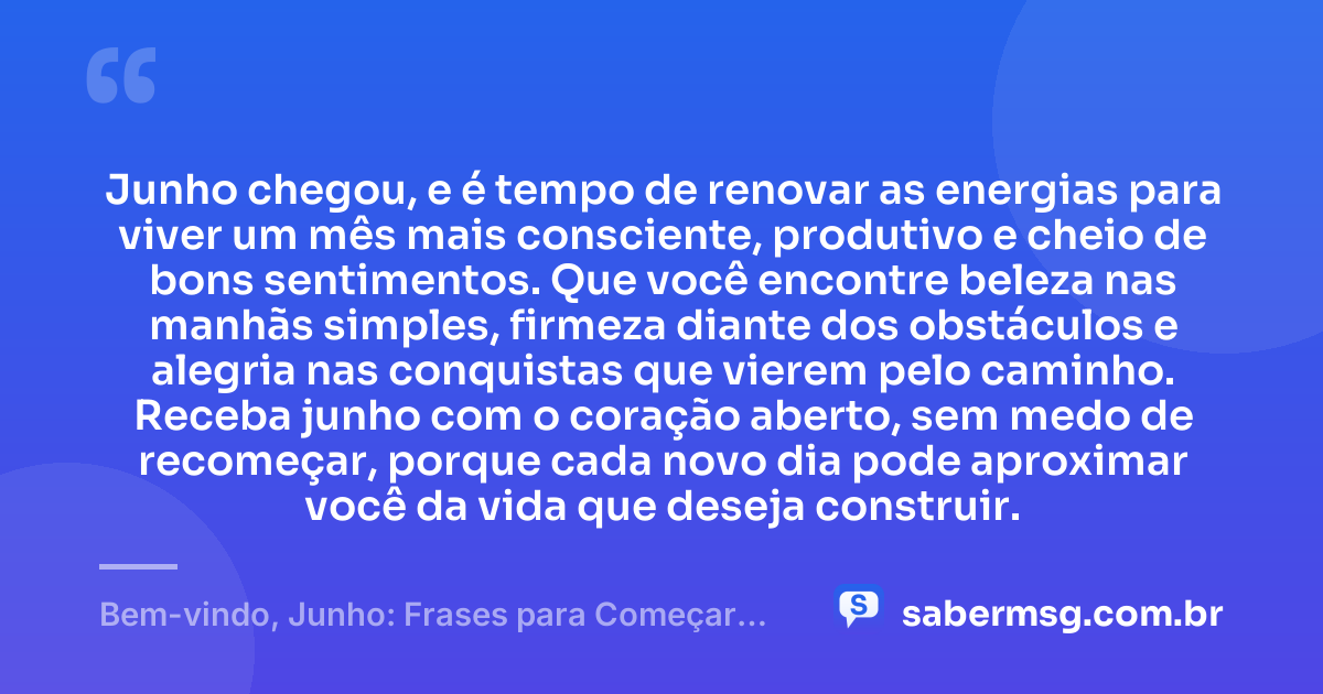 Junho chegou, e é tempo de renovar as energias para viver um mês mais consciente, produtivo e cheio de bons sentimentos. Que você encontre beleza nas manhãs simples, firmeza diante dos obstáculos e alegria nas conquistas que vierem pelo caminho. Receba junho com o coração aberto, sem medo de recomeçar, porque cada novo dia pode aproximar você da vida que deseja construir. — Bem-vindo, Junho: Frases para Começar Bem o Mês
