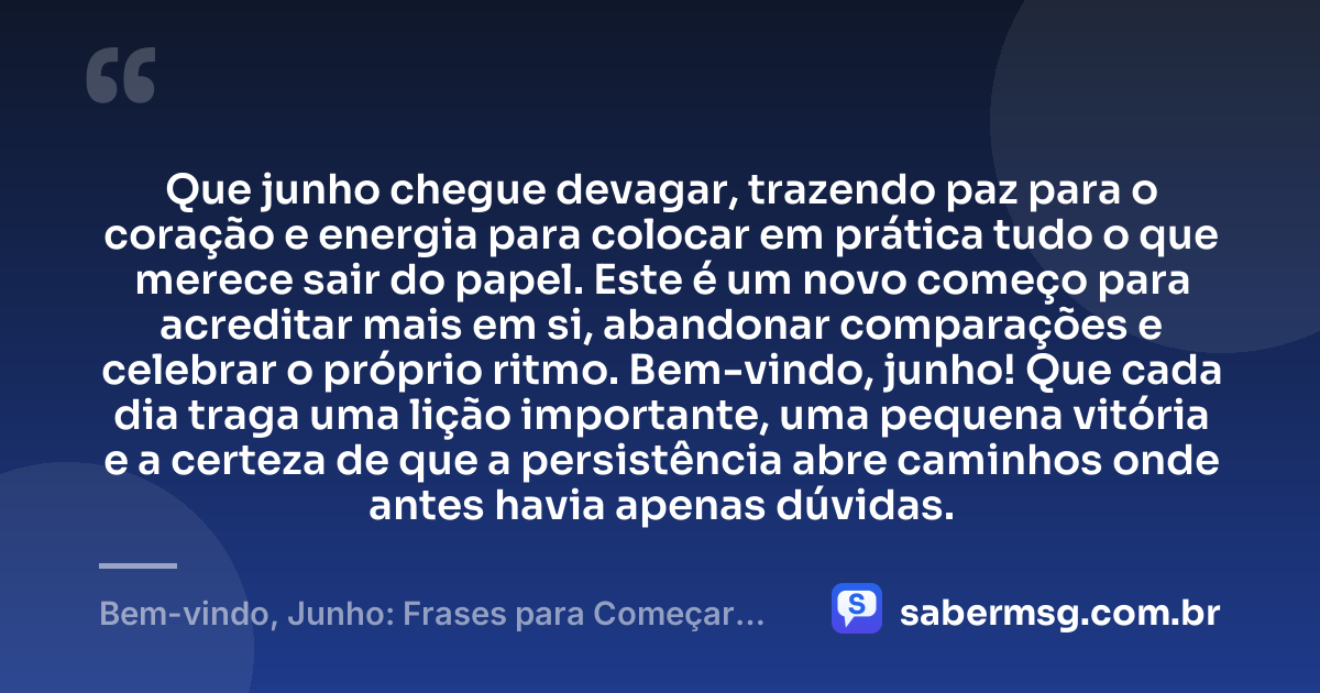 Que junho chegue devagar, trazendo paz para o coração e energia para colocar em prática tudo o que merece sair do papel. Este é um novo começo para acreditar mais em si, abandonar comparações e celebrar o próprio ritmo. Bem-vindo, junho! Que cada dia traga uma lição importante, uma pequena vitória e a certeza de que a persistência abre caminhos onde antes havia apenas dúvidas. — Bem-vindo, Junho: Frases para Começar Bem o Mês