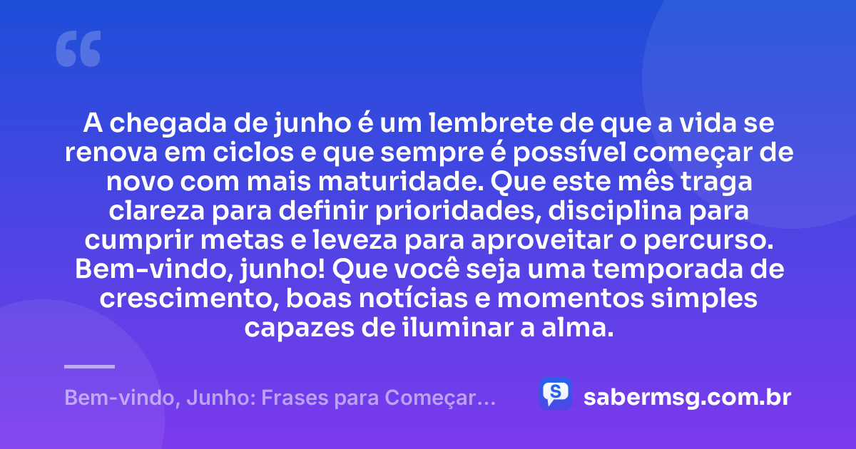 A chegada de junho é um lembrete de que a vida se renova em ciclos e que sempre é possível começar de novo com mais maturidade. Que este mês traga clareza para definir prioridades, disciplina para cumprir metas e leveza para aproveitar o percurso. Bem-vindo, junho! Que você seja uma temporada de crescimento, boas notícias e momentos simples capazes de iluminar a alma. — Bem-vindo, Junho: Frases para Começar Bem o Mês