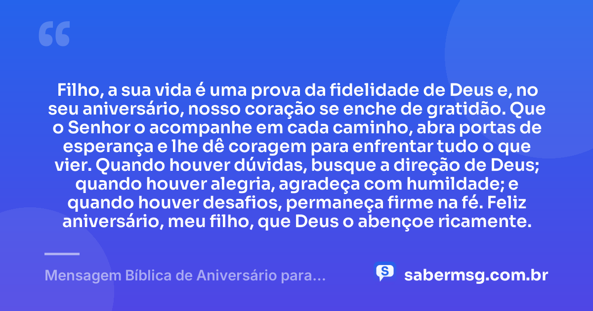 Filho, a sua vida é uma prova da fidelidade de Deus e, no seu aniversário, nosso coração se enche de gratidão. Que o Senhor o acompanhe em cada caminho, abra portas de esperança e lhe dê coragem para enfrentar tudo o que vier. Quando houver dúvidas, busque a direção de Deus; quando houver alegria, agradeça com humildade; e quando houver desafios, permaneça firme na fé. Feliz aniversário, meu filho, que Deus o abençoe ricamente. — Mensagem Bíblica de Aniversário para Filho