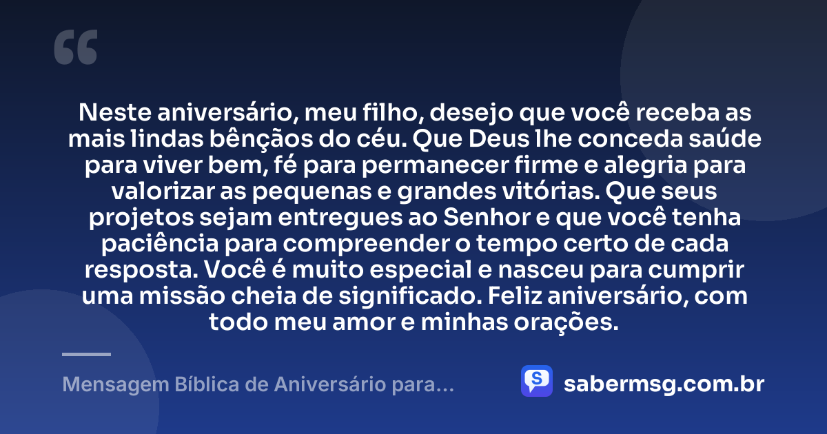 Neste aniversário, meu filho, desejo que você receba as mais lindas bênçãos do céu. Que Deus lhe conceda saúde para viver bem, fé para permanecer firme e alegria para valorizar as pequenas e grandes vitórias. Que seus projetos sejam entregues ao Senhor e que você tenha paciência para compreender o tempo certo de cada resposta. Você é muito especial e nasceu para cumprir uma missão cheia de significado. Feliz aniversário, com todo meu amor e minhas orações. — Mensagem Bíblica de Aniversário para Filho