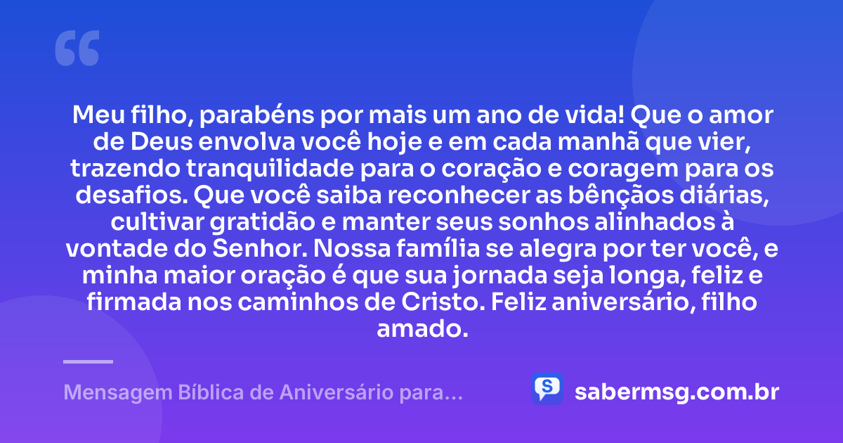 Meu filho, parabéns por mais um ano de vida! Que o amor de Deus envolva você hoje e em cada manhã que vier, trazendo tranquilidade para o coração e coragem para os desafios. Que você saiba reconhecer as bênçãos diárias, cultivar gratidão e manter seus sonhos alinhados à vontade do Senhor. Nossa família se alegra por ter você, e minha maior oração é que sua jornada seja longa, feliz e firmada nos caminhos de Cristo. Feliz aniversário, filho amado. — Mensagem Bíblica de Aniversário para Filho