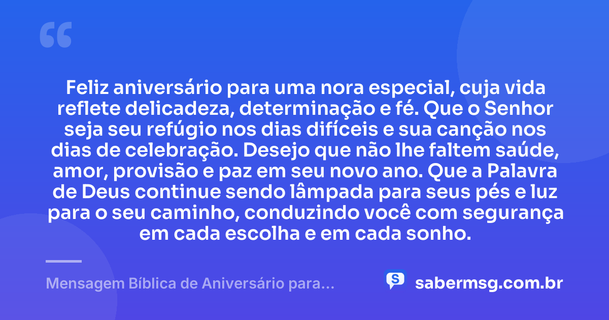 Feliz aniversário para uma nora especial, cuja vida reflete delicadeza, determinação e fé. Que o Senhor seja seu refúgio nos dias difíceis e sua canção nos dias de celebração. Desejo que não lhe faltem saúde, amor, provisão e paz em seu novo ano. Que a Palavra de Deus continue sendo lâmpada para seus pés e luz para o seu caminho, conduzindo você com segurança em cada escolha e em cada sonho. — Mensagem Bíblica de Aniversário para Nora
