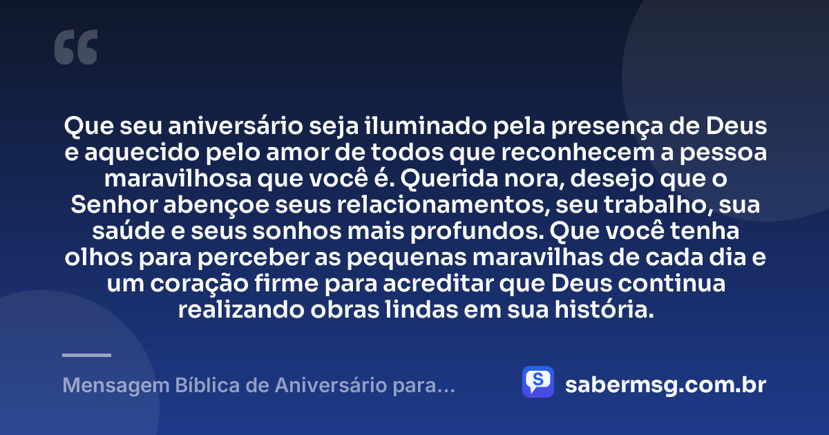Que seu aniversário seja iluminado pela presença de Deus e aquecido pelo amor de todos que reconhecem a pessoa maravilhosa que você é. Querida nora, desejo que o Senhor abençoe seus relacionamentos, seu trabalho, sua saúde e seus sonhos mais profundos. Que você tenha olhos para perceber as pequenas maravilhas de cada dia e um coração firme para acreditar que Deus continua realizando obras lindas em sua história. — Mensagem Bíblica de Aniversário para Nora