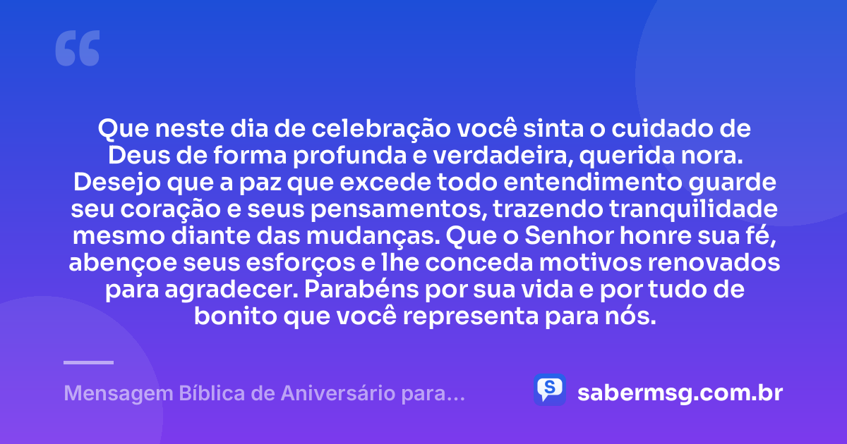 Que neste dia de celebração você sinta o cuidado de Deus de forma profunda e verdadeira, querida nora. Desejo que a paz que excede todo entendimento guarde seu coração e seus pensamentos, trazendo tranquilidade mesmo diante das mudanças. Que o Senhor honre sua fé, abençoe seus esforços e lhe conceda motivos renovados para agradecer. Parabéns por sua vida e por tudo de bonito que você representa para nós. — Mensagem Bíblica de Aniversário para Nora