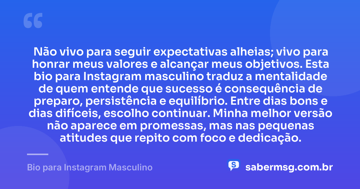 Não vivo para seguir expectativas alheias; vivo para honrar meus valores e alcançar meus objetivos. Esta bio para Instagram masculino traduz a mentalidade de quem entende que sucesso é consequência de preparo, persistência e equilíbrio. Entre dias bons e dias difíceis, escolho continuar. Minha melhor versão não aparece em promessas, mas nas pequenas atitudes que repito com foco e dedicação. — Bio para Instagram Masculino