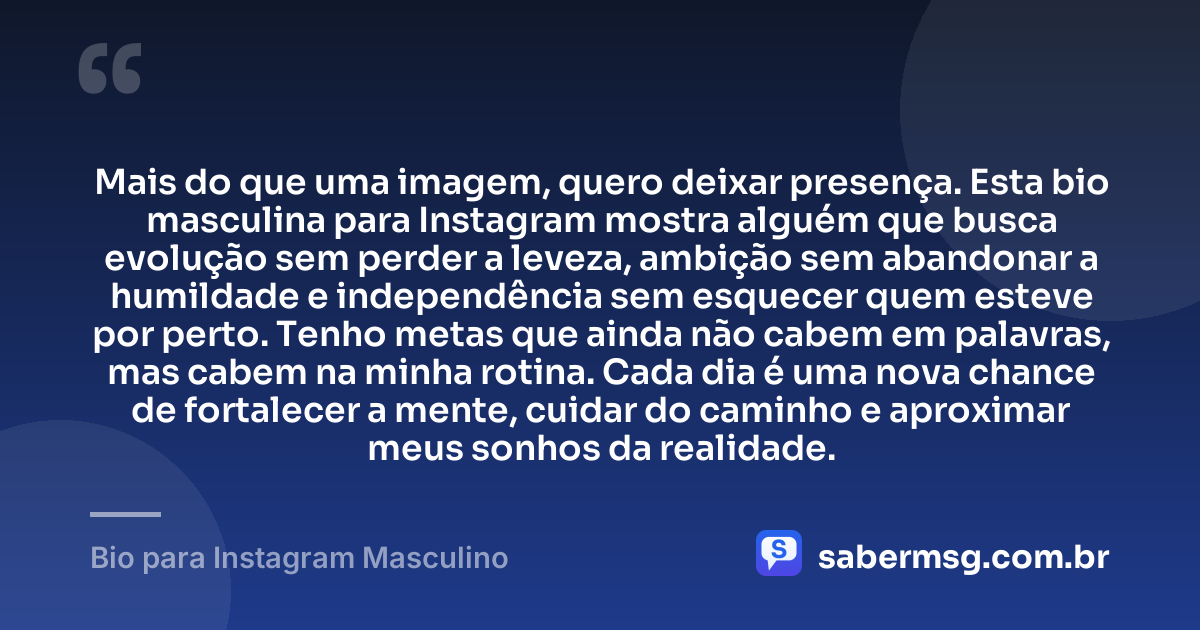 Mais do que uma imagem, quero deixar presença. Esta bio masculina para Instagram mostra alguém que busca evolução sem perder a leveza, ambição sem abandonar a humildade e independência sem esquecer quem esteve por perto. Tenho metas que ainda não cabem em palavras, mas cabem na minha rotina. Cada dia é uma nova chance de fortalecer a mente, cuidar do caminho e aproximar meus sonhos da realidade. — Bio para Instagram Masculino