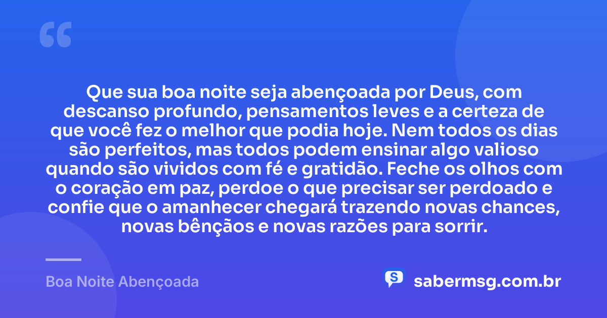 Que sua boa noite seja abençoada por Deus, com descanso profundo, pensamentos leves e a certeza de que você fez o melhor que podia hoje. Nem todos os dias são perfeitos, mas todos podem ensinar algo valioso quando são vividos com fé e gratidão. Feche os olhos com o coração em paz, perdoe o que precisar ser perdoado e confie que o amanhecer chegará trazendo novas chances, novas bênçãos e novas razões para sorrir. — Boa Noite Abençoada