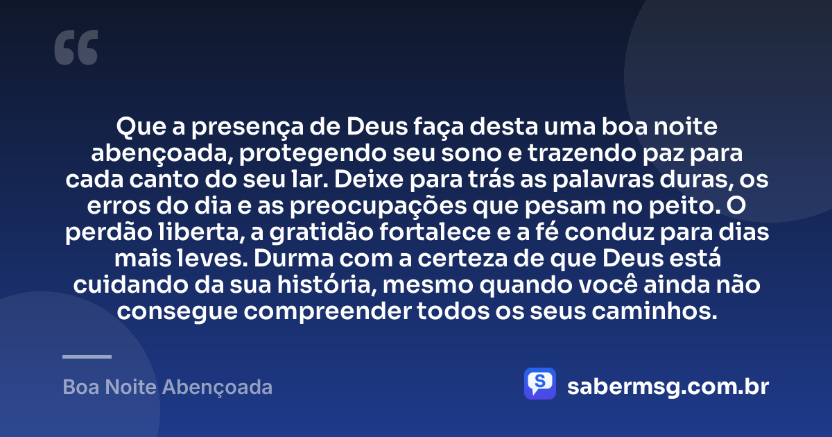 Que a presença de Deus faça desta uma boa noite abençoada, protegendo seu sono e trazendo paz para cada canto do seu lar. Deixe para trás as palavras duras, os erros do dia e as preocupações que pesam no peito. O perdão liberta, a gratidão fortalece e a fé conduz para dias mais leves. Durma com a certeza de que Deus está cuidando da sua história, mesmo quando você ainda não consegue compreender todos os seus caminhos. — Boa Noite Abençoada