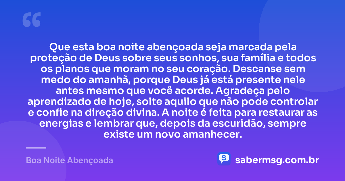 Que esta boa noite abençoada seja marcada pela proteção de Deus sobre seus sonhos, sua família e todos os planos que moram no seu coração. Descanse sem medo do amanhã, porque Deus já está presente nele antes mesmo que você acorde. Agradeça pelo aprendizado de hoje, solte aquilo que não pode controlar e confie na direção divina. A noite é feita para restaurar as energias e lembrar que, depois da escuridão, sempre existe um novo amanhecer. — Boa Noite Abençoada