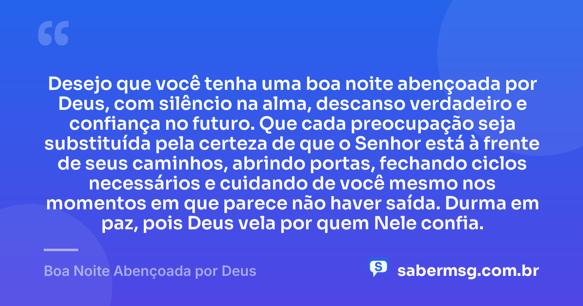 Desejo que você tenha uma boa noite abençoada por Deus, com silêncio na alma, descanso verdadeiro e confiança no futuro. Que cada preocupação seja substituída pela certeza de que o Senhor está à frente de seus caminhos, abrindo portas, fechando ciclos necessários e cuidando de você mesmo nos momentos em que parece não haver saída. Durma em paz, pois Deus vela por quem Nele confia. — Boa Noite Abençoada por Deus