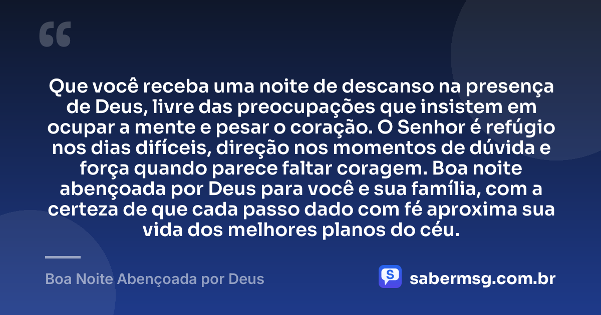 Que você receba uma noite de descanso na presença de Deus, livre das preocupações que insistem em ocupar a mente e pesar o coração. O Senhor é refúgio nos dias difíceis, direção nos momentos de dúvida e força quando parece faltar coragem. Boa noite abençoada por Deus para você e sua família, com a certeza de que cada passo dado com fé aproxima sua vida dos melhores planos do céu. — Boa Noite Abençoada por Deus