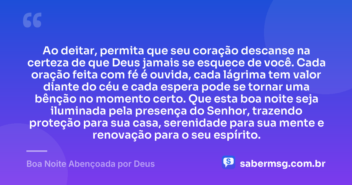 Ao deitar, permita que seu coração descanse na certeza de que Deus jamais se esquece de você. Cada oração feita com fé é ouvida, cada lágrima tem valor diante do céu e cada espera pode se tornar uma bênção no momento certo. Que esta boa noite seja iluminada pela presença do Senhor, trazendo proteção para sua casa, serenidade para sua mente e renovação para o seu espírito. — Boa Noite Abençoada por Deus
