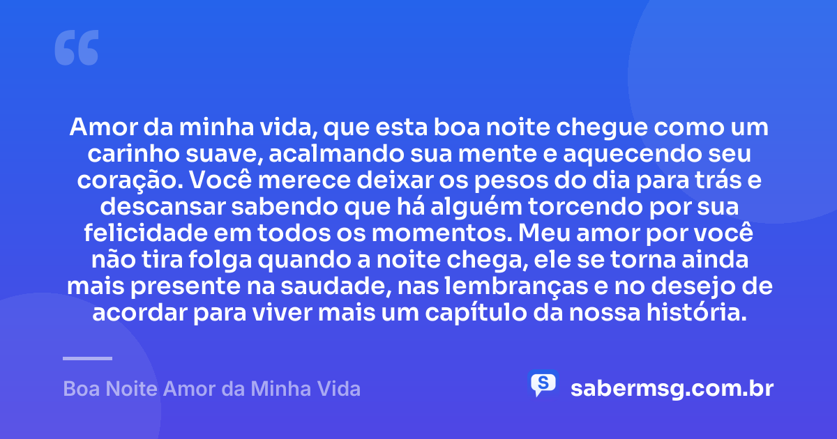 Amor da minha vida, que esta boa noite chegue como um carinho suave, acalmando sua mente e aquecendo seu coração. Você merece deixar os pesos do dia para trás e descansar sabendo que há alguém torcendo por sua felicidade em todos os momentos. Meu amor por você não tira folga quando a noite chega, ele se torna ainda mais presente na saudade, nas lembranças e no desejo de acordar para viver mais um capítulo da nossa história. — Boa Noite Amor da Minha Vida