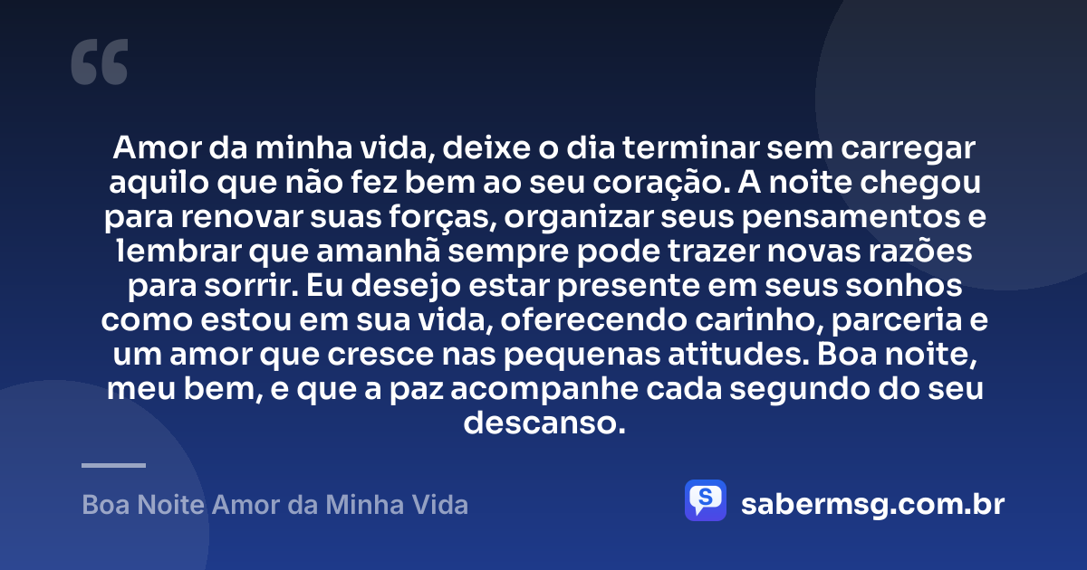 Amor da minha vida, deixe o dia terminar sem carregar aquilo que não fez bem ao seu coração. A noite chegou para renovar suas forças, organizar seus pensamentos e lembrar que amanhã sempre pode trazer novas razões para sorrir. Eu desejo estar presente em seus sonhos como estou em sua vida, oferecendo carinho, parceria e um amor que cresce nas pequenas atitudes. Boa noite, meu bem, e que a paz acompanhe cada segundo do seu descanso. — Boa Noite Amor da Minha Vida