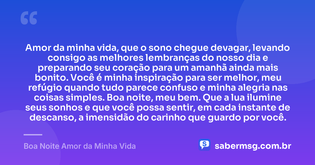Amor da minha vida, que o sono chegue devagar, levando consigo as melhores lembranças do nosso dia e preparando seu coração para um amanhã ainda mais bonito. Você é minha inspiração para ser melhor, meu refúgio quando tudo parece confuso e minha alegria nas coisas simples. Boa noite, meu bem. Que a lua ilumine seus sonhos e que você possa sentir, em cada instante de descanso, a imensidão do carinho que guardo por você. — Boa Noite Amor da Minha Vida