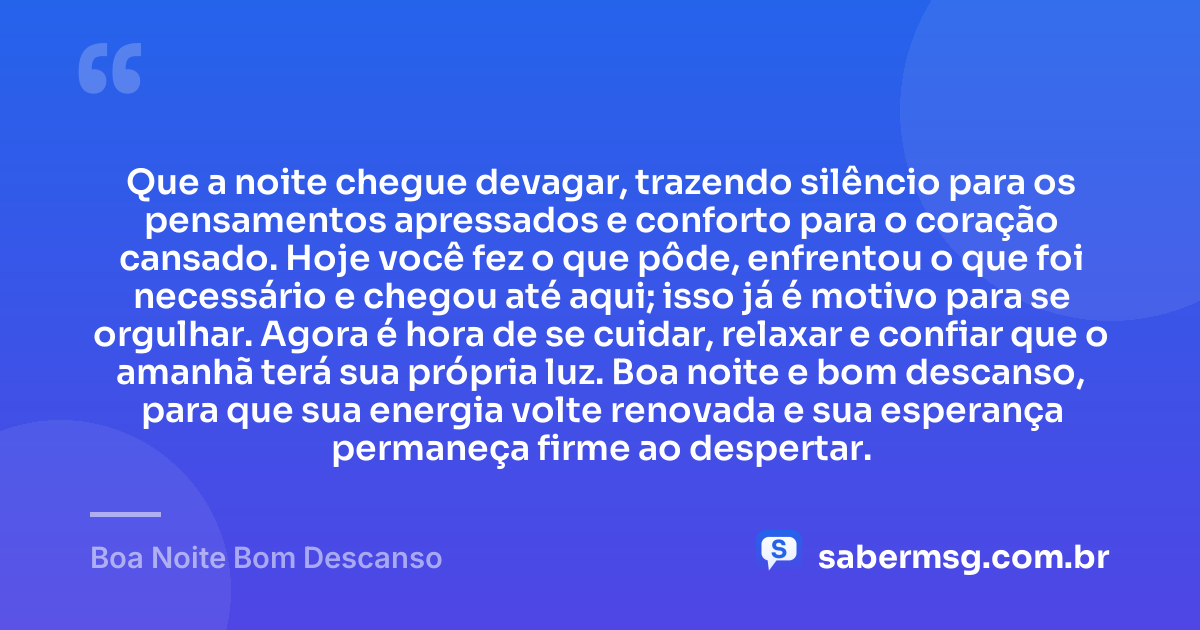 Que a noite chegue devagar, trazendo silêncio para os pensamentos apressados e conforto para o coração cansado. Hoje você fez o que pôde, enfrentou o que foi necessário e chegou até aqui; isso já é motivo para se orgulhar. Agora é hora de se cuidar, relaxar e confiar que o amanhã terá sua própria luz. Boa noite e bom descanso, para que sua energia volte renovada e sua esperança permaneça firme ao despertar. — Boa Noite Bom Descanso