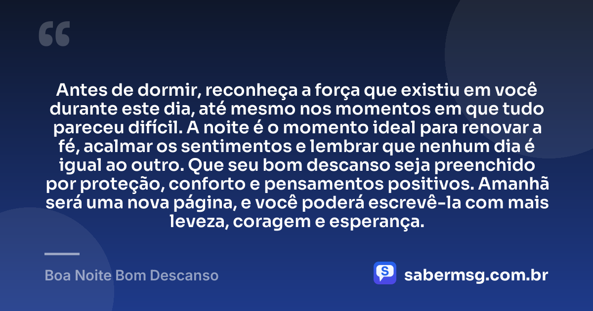Antes de dormir, reconheça a força que existiu em você durante este dia, até mesmo nos momentos em que tudo pareceu difícil. A noite é o momento ideal para renovar a fé, acalmar os sentimentos e lembrar que nenhum dia é igual ao outro. Que seu bom descanso seja preenchido por proteção, conforto e pensamentos positivos. Amanhã será uma nova página, e você poderá escrevê-la com mais leveza, coragem e esperança. — Boa Noite Bom Descanso