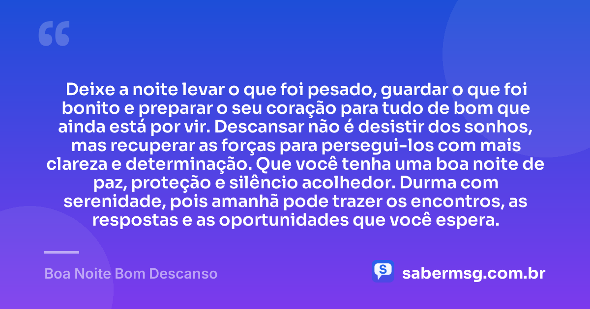 Deixe a noite levar o que foi pesado, guardar o que foi bonito e preparar o seu coração para tudo de bom que ainda está por vir. Descansar não é desistir dos sonhos, mas recuperar as forças para persegui-los com mais clareza e determinação. Que você tenha uma boa noite de paz, proteção e silêncio acolhedor. Durma com serenidade, pois amanhã pode trazer os encontros, as respostas e as oportunidades que você espera. — Boa Noite Bom Descanso