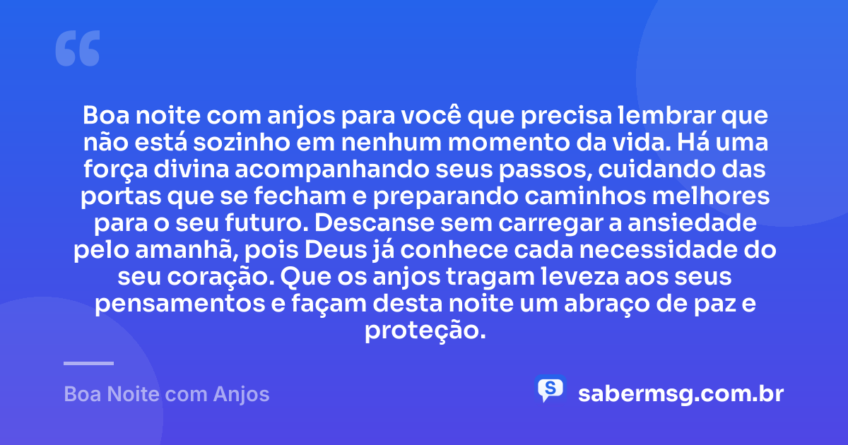 Boa noite com anjos para você que precisa lembrar que não está sozinho em nenhum momento da vida. Há uma força divina acompanhando seus passos, cuidando das portas que se fecham e preparando caminhos melhores para o seu futuro. Descanse sem carregar a ansiedade pelo amanhã, pois Deus já conhece cada necessidade do seu coração. Que os anjos tragam leveza aos seus pensamentos e façam desta noite um abraço de paz e proteção. — Boa Noite com Anjos