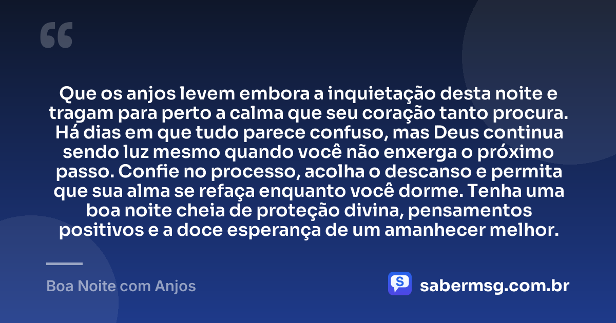 Que os anjos levem embora a inquietação desta noite e tragam para perto a calma que seu coração tanto procura. Há dias em que tudo parece confuso, mas Deus continua sendo luz mesmo quando você não enxerga o próximo passo. Confie no processo, acolha o descanso e permita que sua alma se refaça enquanto você dorme. Tenha uma boa noite cheia de proteção divina, pensamentos positivos e a doce esperança de um amanhecer melhor. — Boa Noite com Anjos