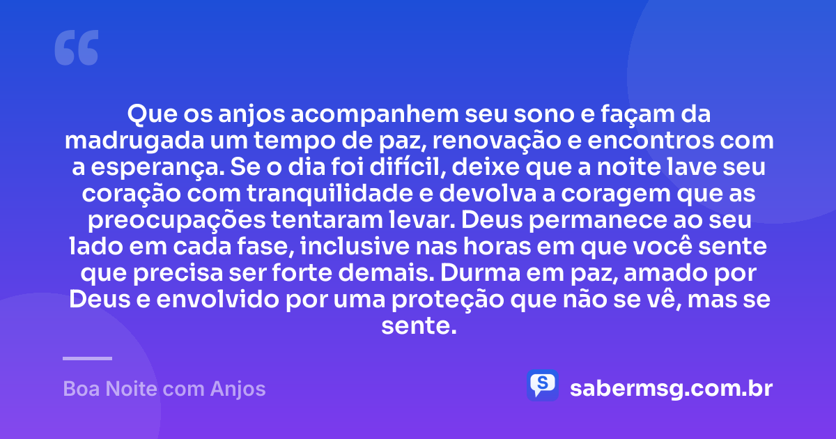 Que os anjos acompanhem seu sono e façam da madrugada um tempo de paz, renovação e encontros com a esperança. Se o dia foi difícil, deixe que a noite lave seu coração com tranquilidade e devolva a coragem que as preocupações tentaram levar. Deus permanece ao seu lado em cada fase, inclusive nas horas em que você sente que precisa ser forte demais. Durma em paz, amado por Deus e envolvido por uma proteção que não se vê, mas se sente. — Boa Noite com Anjos