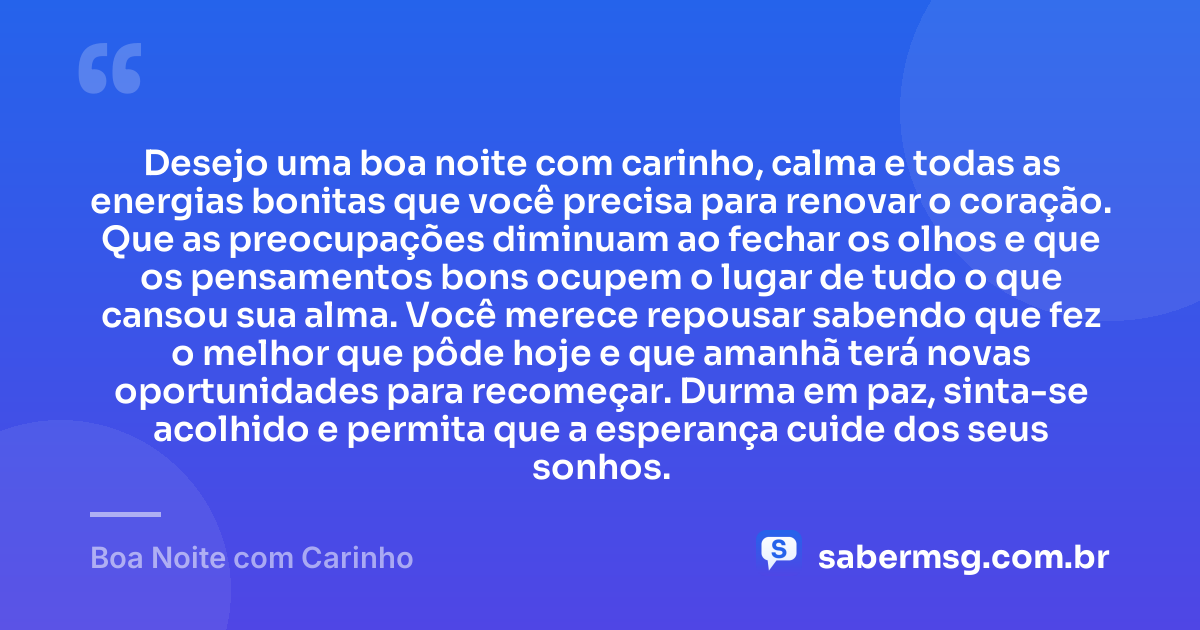 Desejo uma boa noite com carinho, calma e todas as energias bonitas que você precisa para renovar o coração. Que as preocupações diminuam ao fechar os olhos e que os pensamentos bons ocupem o lugar de tudo o que cansou sua alma. Você merece repousar sabendo que fez o melhor que pôde hoje e que amanhã terá novas oportunidades para recomeçar. Durma em paz, sinta-se acolhido e permita que a esperança cuide dos seus sonhos. — Boa Noite com Carinho