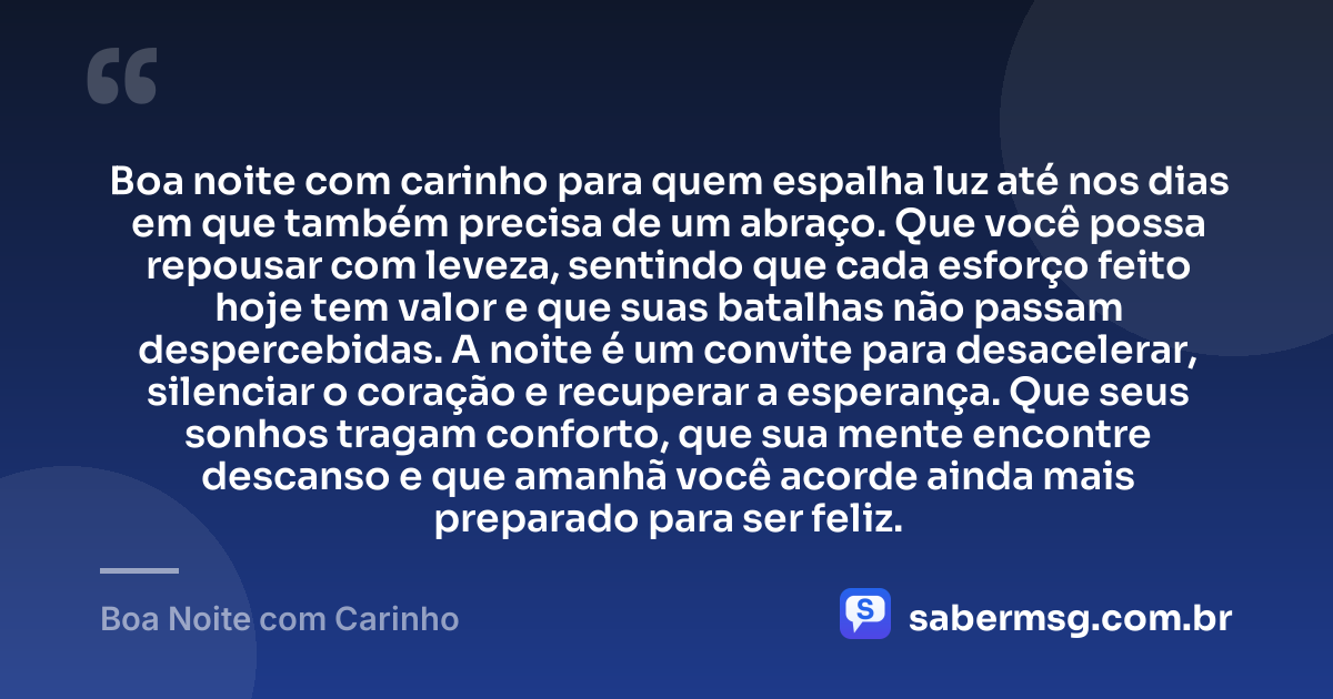 Boa noite com carinho para quem espalha luz até nos dias em que também precisa de um abraço. Que você possa repousar com leveza, sentindo que cada esforço feito hoje tem valor e que suas batalhas não passam despercebidas. A noite é um convite para desacelerar, silenciar o coração e recuperar a esperança. Que seus sonhos tragam conforto, que sua mente encontre descanso e que amanhã você acorde ainda mais preparado para ser feliz. — Boa Noite com Carinho
