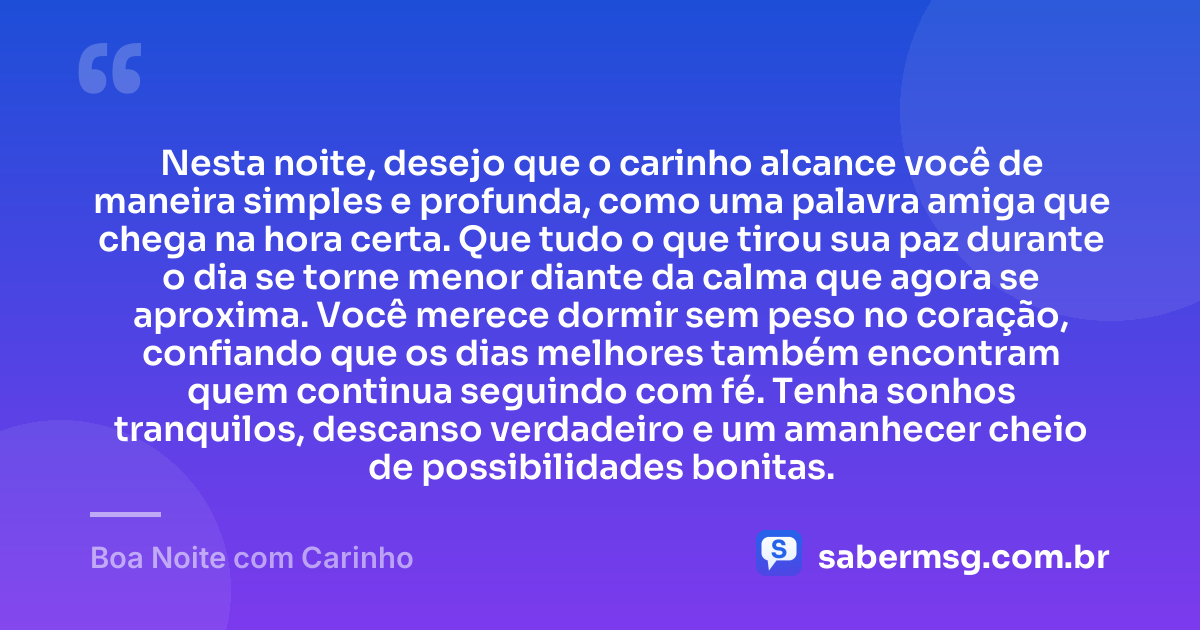 Nesta noite, desejo que o carinho alcance você de maneira simples e profunda, como uma palavra amiga que chega na hora certa. Que tudo o que tirou sua paz durante o dia se torne menor diante da calma que agora se aproxima. Você merece dormir sem peso no coração, confiando que os dias melhores também encontram quem continua seguindo com fé. Tenha sonhos tranquilos, descanso verdadeiro e um amanhecer cheio de possibilidades bonitas. — Boa Noite com Carinho
