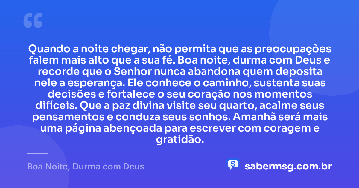 Quando a noite chegar, não permita que as preocupações falem mais alto que a sua fé. Boa noite, durma com Deus e recorde que o Senhor nunca abandona quem deposita nele a esperança. Ele conhece o caminho, sustenta suas decisões e fortalece o seu coração nos momentos difíceis. Que a paz divina visite seu quarto, acalme seus pensamentos e conduza seus sonhos. Amanhã será mais uma página abençoada para escrever com coragem e gratidão. — Boa Noite, Durma com Deus