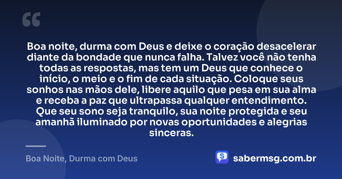 Boa noite, durma com Deus e deixe o coração desacelerar diante da bondade que nunca falha. Talvez você não tenha todas as respostas, mas tem um Deus que conhece o início, o meio e o fim de cada situação. Coloque seus sonhos nas mãos dele, libere aquilo que pesa em sua alma e receba a paz que ultrapassa qualquer entendimento. Que seu sono seja tranquilo, sua noite protegida e seu amanhã iluminado por novas oportunidades e alegrias sinceras. — Boa Noite, Durma com Deus