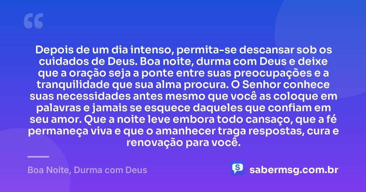 Depois de um dia intenso, permita-se descansar sob os cuidados de Deus. Boa noite, durma com Deus e deixe que a oração seja a ponte entre suas preocupações e a tranquilidade que sua alma procura. O Senhor conhece suas necessidades antes mesmo que você as coloque em palavras e jamais se esquece daqueles que confiam em seu amor. Que a noite leve embora todo cansaço, que a fé permaneça viva e que o amanhecer traga respostas, cura e renovação para você. — Boa Noite, Durma com Deus