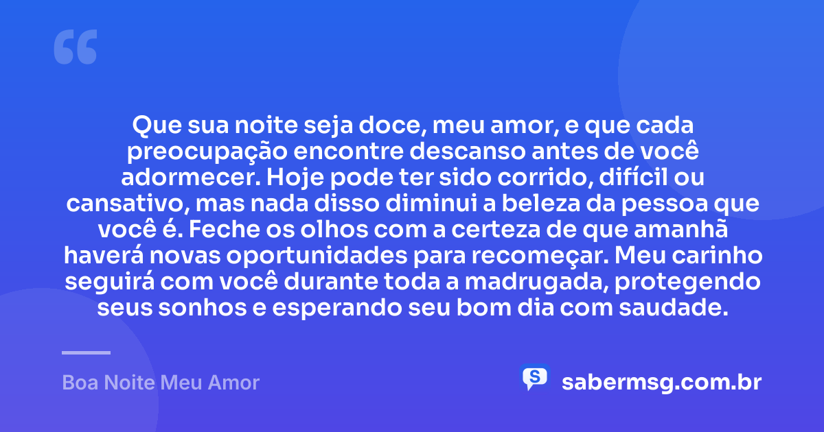 Que sua noite seja doce, meu amor, e que cada preocupação encontre descanso antes de você adormecer. Hoje pode ter sido corrido, difícil ou cansativo, mas nada disso diminui a beleza da pessoa que você é. Feche os olhos com a certeza de que amanhã haverá novas oportunidades para recomeçar. Meu carinho seguirá com você durante toda a madrugada, protegendo seus sonhos e esperando seu bom dia com saudade. — Boa Noite Meu Amor