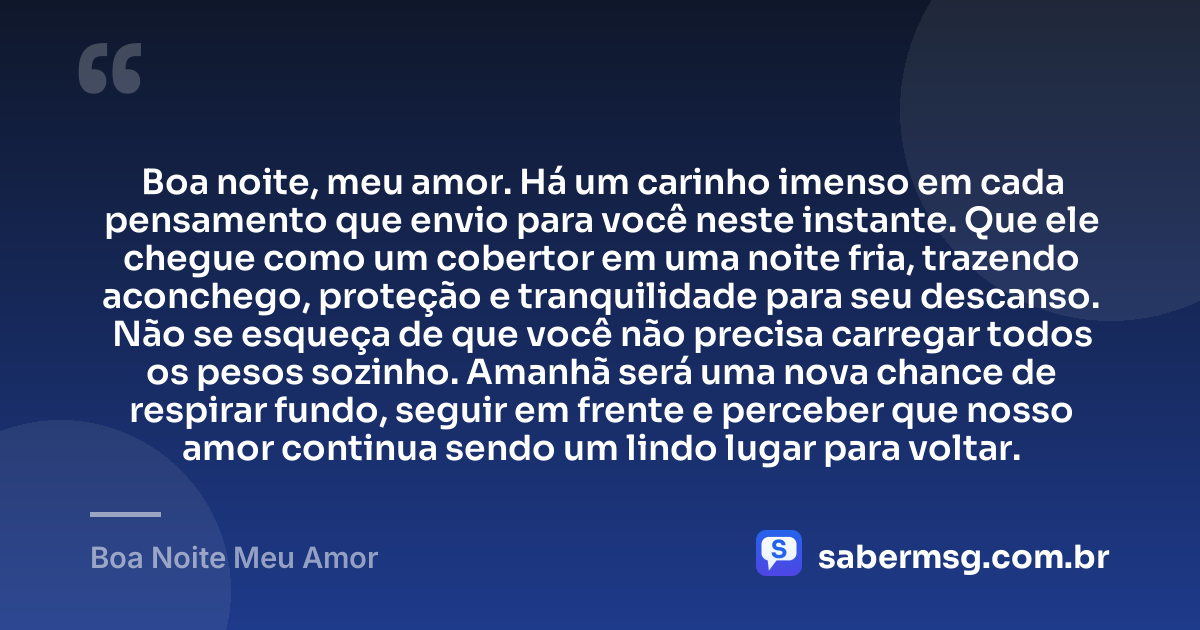Boa noite, meu amor. Há um carinho imenso em cada pensamento que envio para você neste instante. Que ele chegue como um cobertor em uma noite fria, trazendo aconchego, proteção e tranquilidade para seu descanso. Não se esqueça de que você não precisa carregar todos os pesos sozinho. Amanhã será uma nova chance de respirar fundo, seguir em frente e perceber que nosso amor continua sendo um lindo lugar para voltar. — Boa Noite Meu Amor