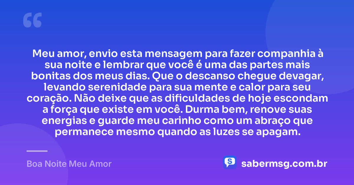 Meu amor, envio esta mensagem para fazer companhia à sua noite e lembrar que você é uma das partes mais bonitas dos meus dias. Que o descanso chegue devagar, levando serenidade para sua mente e calor para seu coração. Não deixe que as dificuldades de hoje escondam a força que existe em você. Durma bem, renove suas energias e guarde meu carinho como um abraço que permanece mesmo quando as luzes se apagam. — Boa Noite Meu Amor